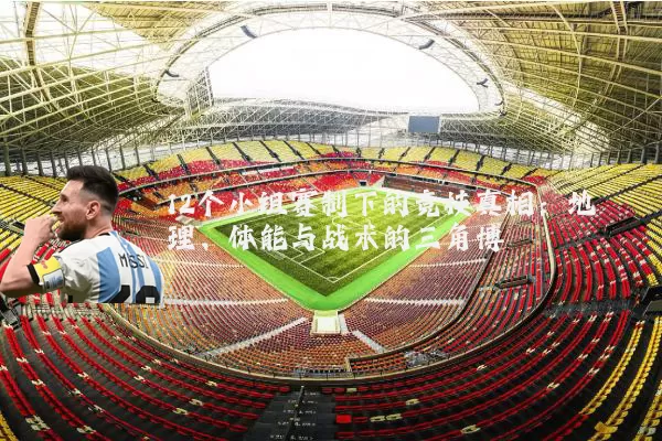 12个小组赛制下的竞技真相：地理、体能与战术的三角博弈